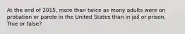At the end of 2015, more than twice as many adults were on probation or parole in the United States than in jail or prison. True or false?