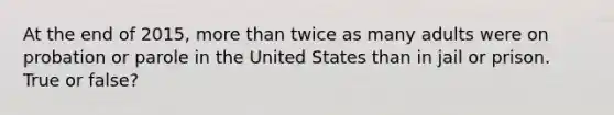 At the end of 2015, <a href='https://www.questionai.com/knowledge/keWHlEPx42-more-than' class='anchor-knowledge'>more than</a> twice as many adults were on probation or parole in the United States than in jail or prison. True or false?