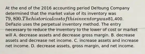 At the end of the 2016 accounting period DeYoung Company determined that the market value of its inventory was 79,800. The historical cost of this inventory was81,400. DeFazio uses the perpetual inventory method. The entry necessary to reduce the inventory to the lower of cost or market will A. decrease assets and decrease gross margin. B. decrease assets and decrease net income. C. increase assets and increase net income. D. decrease assets, gross margin, and net income.