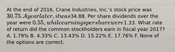 At the end of 2016, Crane Industries, Inc.'s stock price was 30.75. A year later, it was34.88. Per share dividends over the year were 0.55, while earnings per share were1.33. What rate of return did the common stockholders earn in fiscal year 2017? A. 1.79% B. 4.33% C. 13.43% D. 15.22% E. 17.76% F. None of the options are correct.