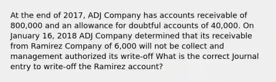 At the end of 2017, ADJ Company has accounts receivable of 800,000 and an allowance for doubtful accounts of 40,000. On January 16, 2018 ADJ Company determined that its receivable from Ramirez Company of 6,000 will not be collect and management authorized its write-off What is the correct Journal entry to write-off the Ramirez account?