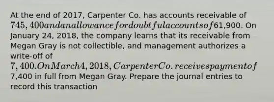 At the end of 2017, Carpenter Co. has accounts receivable of 745,400 and an allowance for doubtful accounts of61,900. On January 24, 2018, the company learns that its receivable from Megan Gray is not collectible, and management authorizes a write-off of 7,400. On March 4, 2018, Carpenter Co. receives payment of7,400 in full from Megan Gray. Prepare the <a href='https://www.questionai.com/knowledge/k7UlY65VeM-journal-entries' class='anchor-knowledge'>journal entries</a> to record this transaction