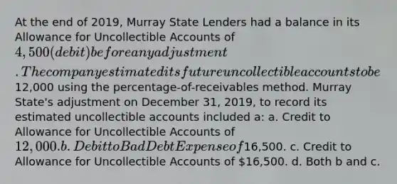 At the end of 2019, Murray State Lenders had a balance in its Allowance for Uncollectible Accounts of 4,500 (debit) before any adjustment. The company estimated its future uncollectible accounts to be12,000 using the percentage-of-receivables method. Murray State's adjustment on December 31, 2019, to record its estimated uncollectible accounts included a: a. Credit to Allowance for Uncollectible Accounts of 12,000. b. Debit to Bad Debt Expense of16,500. c. Credit to Allowance for Uncollectible Accounts of 16,500. d. Both b and c.