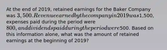 At the end of 2019, retained earnings for the Baker Company was 3,500. Revenue earned by the company in 2019 was1,500, expenses paid during the period were 800, and dividends paid during the period were500. Based on this information alone, what was the amount of retained earnings at the beginning of 2019?