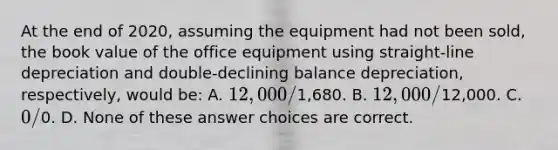 At the end of 2020, assuming the equipment had not been sold, the book value of the office equipment using straight-line depreciation and double-declining balance depreciation, respectively, would be: A. 12,000/1,680. B. 12,000/12,000. C. 0/0. D. None of these answer choices are correct.