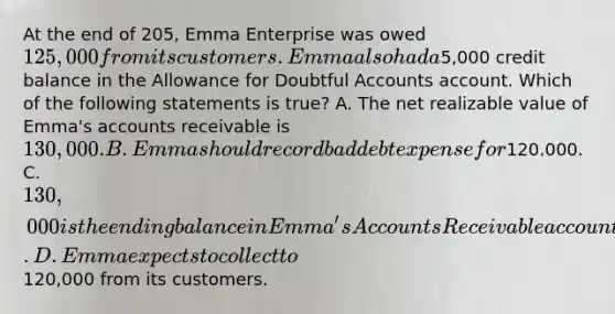 At the end of 205, Emma Enterprise was owed 125,000 from its customers. Emma also had a5,000 credit balance in the Allowance for Doubtful Accounts account. Which of the following statements is true? A. The net realizable value of Emma's accounts receivable is 130,000. B. Emma should record bad debt expense for120.000. C. 130,000 is the ending balance in Emma's Accounts Receivable account. D. Emma expects to collect to120,000 from its customers.