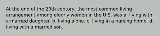 At the end of the 20th century, the most common living arrangement among elderly women in the U.S. was a. living with a married daughter. b. living alone. c. living in a nursing home. d. living with a married son.