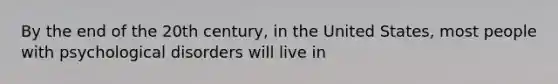 By the end of the 20th century, in the United States, most people with psychological disorders will live in