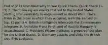 End of (2.1) From Neutrality to War Quick Check- Quick Check (1-3) 3. The following are events that led to the United States shifting from neutrality to engagement in World War I. Place them in the order in which they occurred, with the earliest on top. (1 point) A. British intelligence intercepts the Zimmermann telegram. B. Archduke Franz Ferdinand of Austria-Hungary is assassinated. C. President Wilson institutes a preparedness plan for the United States. D. Germany attacks and sinks the British ship RMS Lusitania.