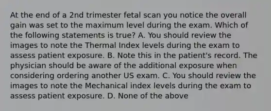 At the end of a 2nd trimester fetal scan you notice the overall gain was set to the maximum level during the exam. Which of the following statements is true? A. You should review the images to note the Thermal Index levels during the exam to assess patient exposure. B. Note this in the patient's record. The physician should be aware of the additional exposure when considering ordering another US exam. C. You should review the images to note the Mechanical index levels during the exam to assess patient exposure. D. None of the above