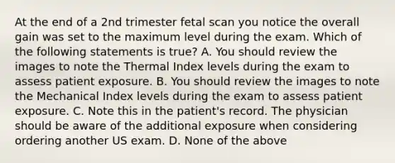 At the end of a 2nd trimester fetal scan you notice the overall gain was set to the maximum level during the exam. Which of the following statements is true? A. You should review the images to note the Thermal Index levels during the exam to assess patient exposure. B. You should review the images to note the Mechanical Index levels during the exam to assess patient exposure. C. Note this in the patient's record. The physician should be aware of the additional exposure when considering ordering another US exam. D. None of the above