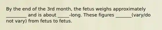 By the end of the 3rd month, the fetus weighs approximately _________ and is about _____-long. These figures _______(vary/do not vary) from fetus to fetus.