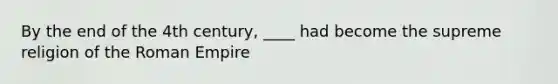 By the end of the 4th century, ____ had become the supreme religion of the Roman Empire