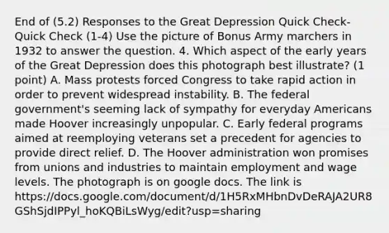 End of (5.2) Responses to the Great Depression Quick Check- Quick Check (1-4) Use the picture of Bonus Army marchers in 1932 to answer the question. 4. Which aspect of the early years of the Great Depression does this photograph best illustrate? (1 point) A. Mass protests forced Congress to take rapid action in order to prevent widespread instability. B. The federal government's seeming lack of sympathy for everyday Americans made Hoover increasingly unpopular. C. Early federal programs aimed at reemploying veterans set a precedent for agencies to provide direct relief. D. The Hoover administration won promises from unions and industries to maintain employment and wage levels. The photograph is on google docs. The link is https://docs.google.com/document/d/1H5RxMHbnDvDeRAJA2UR8GShSjdIPPyl_hoKQBiLsWyg/edit?usp=sharing