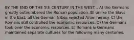 BY THE END OF THE 5th CENTURY IN THE WEST... A) the Germans greatly outnumbered the Roman population. B) unlike the Slavs in the East, all the German tribes rejected Arian heresy. C) the Romans still controlled the economic resources. D) the Germans took over the economic resources. E) Romans & Germans maintained separate cultures for the following many centuries.