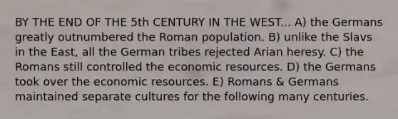 BY THE END OF THE 5th CENTURY IN THE WEST... A) the Germans greatly outnumbered the Roman population. B) unlike the Slavs in the East, all the German tribes rejected Arian heresy. C) the Romans still controlled the economic resources. D) the Germans took over the economic resources. E) Romans & Germans maintained separate cultures for the following many centuries.