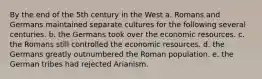 By the end of the 5th century in the West a. Romans and Germans maintained separate cultures for the following several centuries. b. the Germans took over the economic resources. c. the Romans still controlled the economic resources. d. the Germans greatly outnumbered the Roman population. e. the German tribes had rejected Arianism.