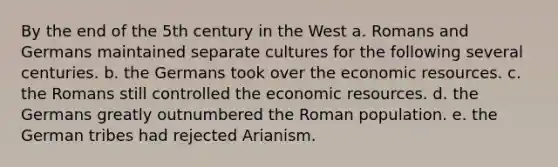 By the end of the 5th century in the West a. Romans and Germans maintained separate cultures for the following several centuries. b. the Germans took over the economic resources. c. the Romans still controlled the economic resources. d. the Germans greatly outnumbered the Roman population. e. the German tribes had rejected Arianism.