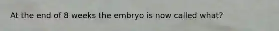 At the end of 8 weeks the embryo is now called what?