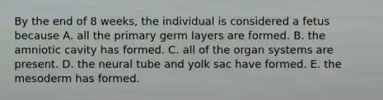 By the end of 8 weeks, the individual is considered a fetus because A. all the primary germ layers are formed. B. the amniotic cavity has formed. C. all of the organ systems are present. D. the neural tube and yolk sac have formed. E. the mesoderm has formed.