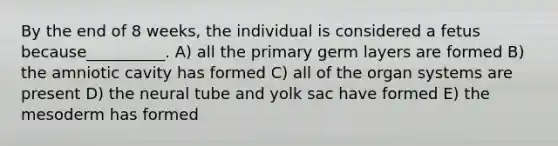 By the end of 8 weeks, the individual is considered a fetus because__________. A) all the primary germ layers are formed B) the amniotic cavity has formed C) all of the organ systems are present D) the neural tube and yolk sac have formed E) the mesoderm has formed