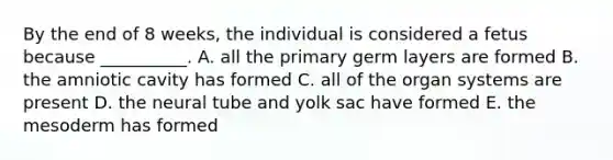 By the end of 8 weeks, the individual is considered a fetus because __________. A. all the primary germ layers are formed B. the amniotic cavity has formed C. all of the organ systems are present D. the neural tube and yolk sac have formed E. the mesoderm has formed