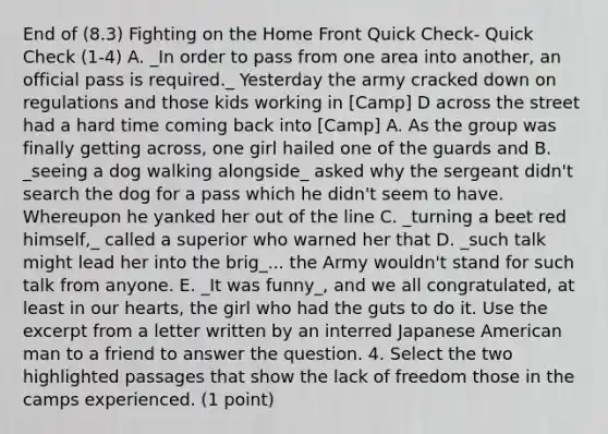 End of (8.3) Fighting on the Home Front Quick Check- Quick Check (1-4) A. _In order to pass from one area into another, an official pass is required._ Yesterday the army cracked down on regulations and those kids working in [Camp] D across the street had a hard time coming back into [Camp] A. As the group was finally getting across, one girl hailed one of the guards and B. _seeing a dog walking alongside_ asked why the sergeant didn't search the dog for a pass which he didn't seem to have. Whereupon he yanked her out of the line C. _turning a beet red himself,_ called a superior who warned her that D. _such talk might lead her into the brig_... the Army wouldn't stand for such talk from anyone. E. _It was funny_, and we all congratulated, at least in our hearts, the girl who had the guts to do it. Use the excerpt from a letter written by an interred Japanese American man to a friend to answer the question. 4. Select the two highlighted passages that show the lack of freedom those in the camps experienced. (1 point)