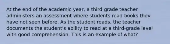 At the end of the academic year, a third-grade teacher administers an assessment where students read books they have not seen before. As the student reads, the teacher documents the student's ability to read at a third-grade level with good comprehension. This is an example of what?