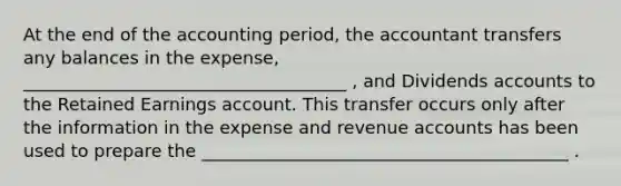 At the end of the accounting period, the accountant transfers any balances in the expense, _____________________________________ , and Dividends accounts to the Retained Earnings account. This transfer occurs only after the information in the expense and revenue accounts has been used to prepare the __________________________________________ .