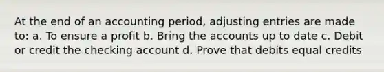 At the end of an accounting period, adjusting entries are made to: a. To ensure a profit b. Bring the accounts up to date c. Debit or credit the checking account d. Prove that debits equal credits