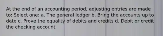 At the end of an accounting period, adjusting entries are made to: Select one: a. The general ledger b. Bring the accounts up to date c. Prove the equality of debits and credits d. Debit or credit the checking account