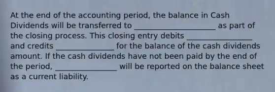 At the end of the accounting period, the balance in Cash Dividends will be transferred to _____________________ as part of the closing process. This closing entry debits _________________ and credits _______________ for the balance of the cash dividends amount. If the cash dividends have not been paid by the end of the period, ________________ will be reported on the balance sheet as a current liability.