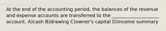 At the end of the accounting period, the balances of the revenue and expense accounts are transferred to the ____________________ account. A)cash B)drawing C)owner's capital D)income summary