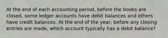 At the end of each accounting period, before the books are closed, some ledger accounts have debit balances and others have credit balances. At the end of the year, before any closing entries are made, which account typically has a debit balance?