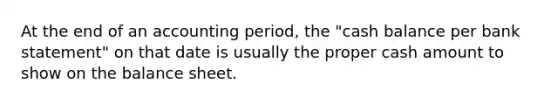 At the end of an accounting period, the "cash balance per bank statement" on that date is usually the proper cash amount to show on the balance sheet.