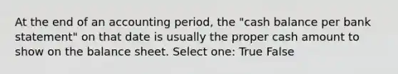 At the end of an accounting period, the "cash balance per bank statement" on that date is usually the proper cash amount to show on the balance sheet. Select one: True False