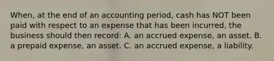 When, at the end of an accounting period, cash has NOT been paid with respect to an expense that has been incurred, the business should then record: A. an accrued expense, an asset. B. a prepaid expense, an asset. C. an accrued expense, a liability.