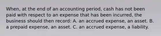 When, at the end of an accounting period, cash has not been paid with respect to an expense that has been incurred, the business should then record: A. an accrued expense, an asset. B. a prepaid expense, an asset. C. an accrued expense, a liability.