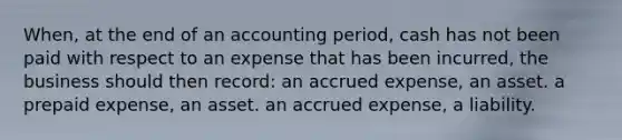 When, at the end of an accounting period, cash has not been paid with respect to an expense that has been incurred, the business should then record: an accrued expense, an asset. a prepaid expense, an asset. an accrued expense, a liability.