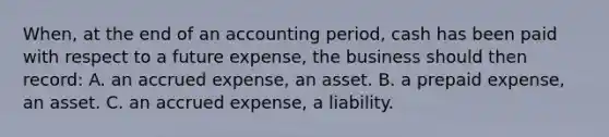 When, at the end of an accounting period, cash has been paid with respect to a future expense, the business should then record: A. an accrued expense, an asset. B. a prepaid expense, an asset. C. an accrued expense, a liability.