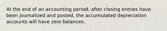 At the end of an accounting period, after closing entries have been journalized and posted, the accumulated depreciation accounts will have zero balances.