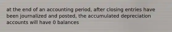 at the end of an accounting period, after closing entries have been journalized and posted, the accumulated depreciation accounts will have 0 balances