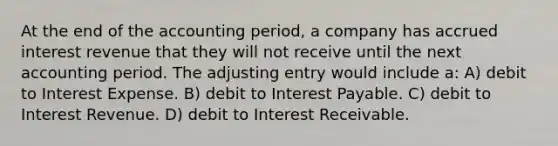 At the end of the accounting period, a company has accrued interest revenue that they will not receive until the next accounting period. The adjusting entry would include a: A) debit to Interest Expense. B) debit to Interest Payable. C) debit to Interest Revenue. D) debit to Interest Receivable.