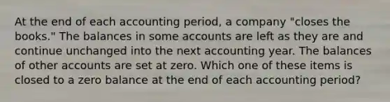 At the end of each accounting period, a company "closes the books." The balances in some accounts are left as they are and continue unchanged into the next accounting year. The balances of other accounts are set at zero. Which one of these items is closed to a zero balance at the end of each accounting period?