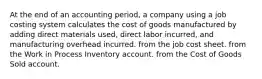 At the end of an accounting period, a company using a job costing system calculates the cost of goods manufactured by adding direct materials used, direct labor incurred, and manufacturing overhead incurred. from the job cost sheet. from the Work in Process Inventory account. from the Cost of Goods Sold account.