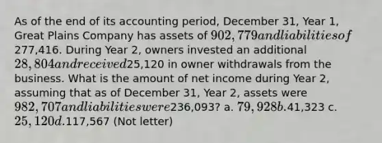 As of the end of its accounting period, December 31, Year 1, Great Plains Company has assets of 902,779 and liabilities of277,416. During Year 2, owners invested an additional 28,804 and received25,120 in owner withdrawals from the business. What is the amount of net income during Year 2, assuming that as of December 31, Year 2, assets were 982,707 and liabilities were236,093? a. 79,928 b.41,323 c. 25,120 d.117,567 (Not letter)