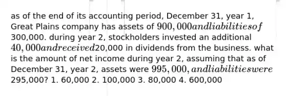 as of the end of its accounting period, December 31, year 1, Great Plains company has assets of 900,000 and liabilities of300,000. during year 2, stockholders invested an additional 40,000 and received20,000 in dividends from the business. what is the amount of net income during year 2, assuming that as of December 31, year 2, assets were 995,000, and liabilities were295,000? 1. 60,000 2. 100,000 3. 80,000 4. 600,000