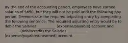 By the end of the accounting period, employees have earned salaries of 650, but they will not be paid until the following pay period. Demonstrate the required adjusting entry by completing the following sentence. The required adjusting entry would be to debit the Salaries __________ (expense/payable) account and ________ (debit/credit) the Salaries ___________ (expense/payable/unearned) account.