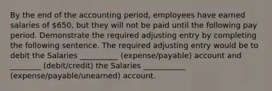 By the end of the accounting period, employees have earned salaries of 650, but they will not be paid until the following pay period. Demonstrate the required adjusting entry by completing the following sentence. The required adjusting entry would be to debit the Salaries __________ (expense/payable) account and ________ (debit/credit) the Salaries ___________ (expense/payable/unearned) account.