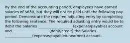 By the end of the accounting period, employees have earned salaries of 650, but they will not be paid until the following pay period. Demonstrate the required adjusting entry by completing the following sentence. The required adjusting entry would be to debit the Salaries ___________________(expense/payable) account and ____________________(debit/credit) the Salaries _______________(expense/payable/unearned) account.